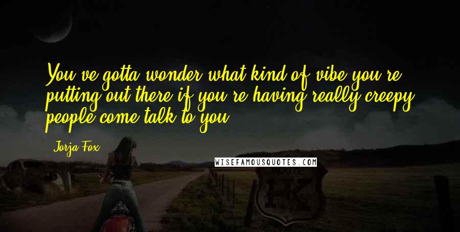 Jorja Fox Quotes: You've gotta wonder what kind of vibe you're putting out there if you're having really creepy people come talk to you.