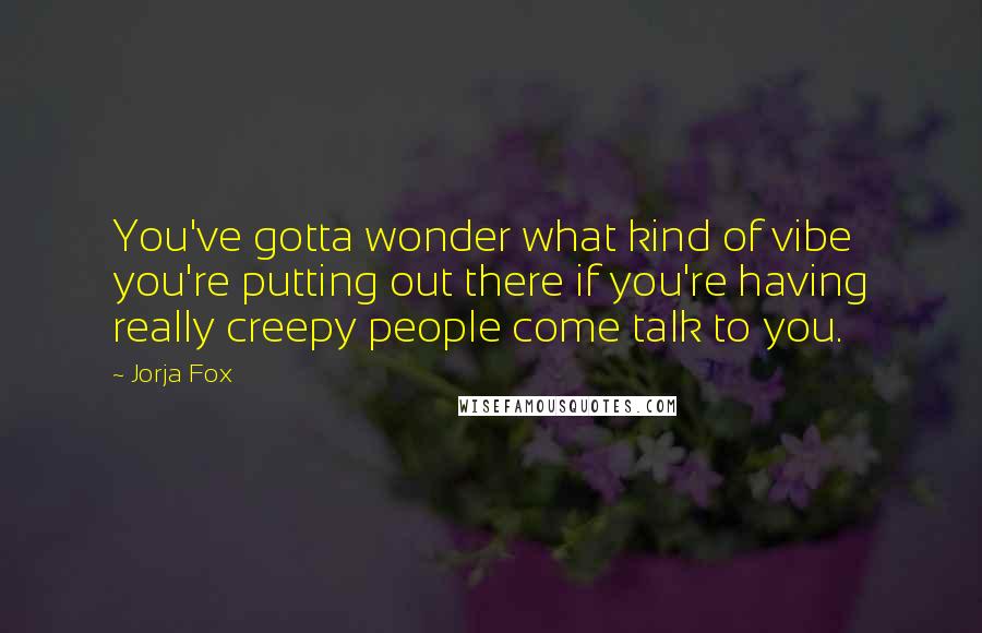 Jorja Fox Quotes: You've gotta wonder what kind of vibe you're putting out there if you're having really creepy people come talk to you.