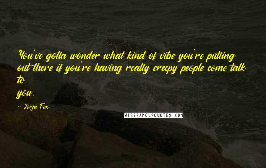 Jorja Fox Quotes: You've gotta wonder what kind of vibe you're putting out there if you're having really creepy people come talk to you.