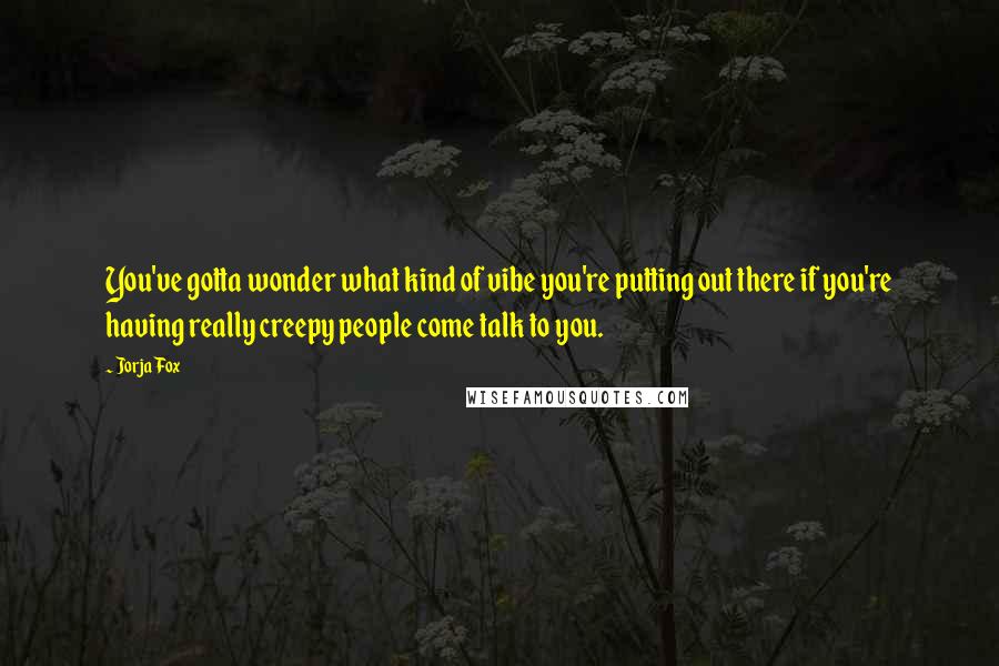 Jorja Fox Quotes: You've gotta wonder what kind of vibe you're putting out there if you're having really creepy people come talk to you.