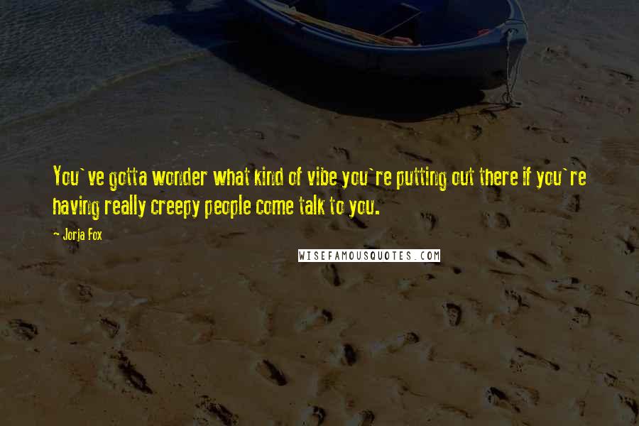 Jorja Fox Quotes: You've gotta wonder what kind of vibe you're putting out there if you're having really creepy people come talk to you.