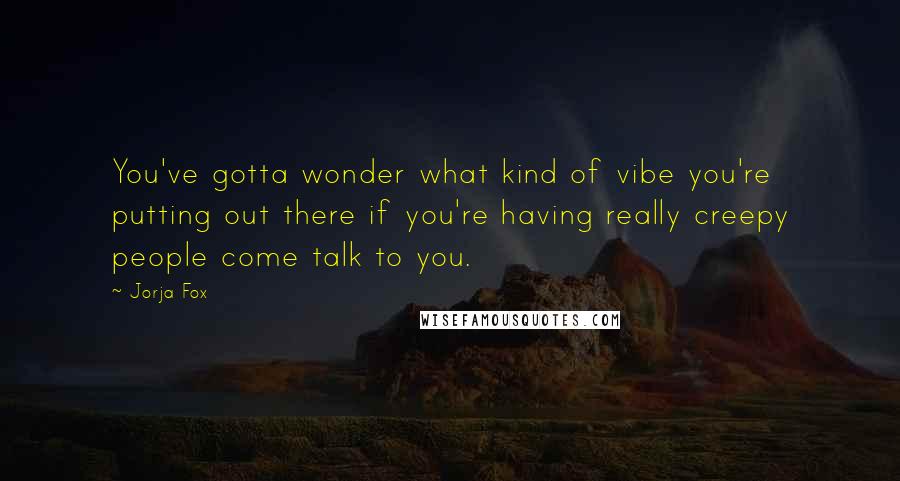 Jorja Fox Quotes: You've gotta wonder what kind of vibe you're putting out there if you're having really creepy people come talk to you.