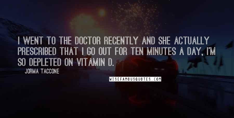 Jorma Taccone Quotes: I went to the doctor recently and she actually prescribed that I go out for ten minutes a day, I'm so depleted on vitamin D.