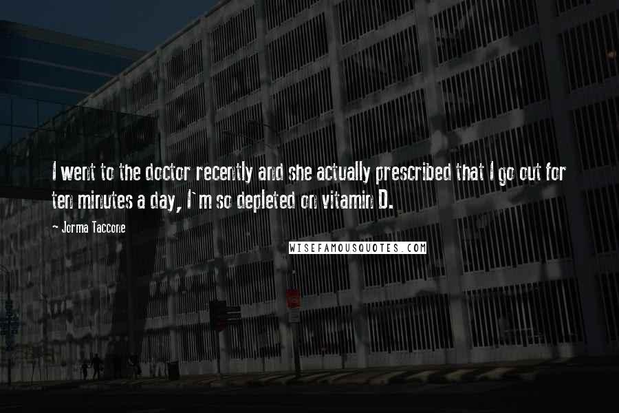 Jorma Taccone Quotes: I went to the doctor recently and she actually prescribed that I go out for ten minutes a day, I'm so depleted on vitamin D.