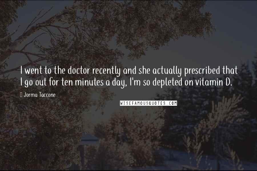 Jorma Taccone Quotes: I went to the doctor recently and she actually prescribed that I go out for ten minutes a day, I'm so depleted on vitamin D.