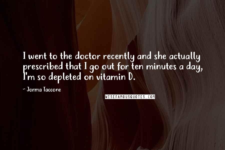 Jorma Taccone Quotes: I went to the doctor recently and she actually prescribed that I go out for ten minutes a day, I'm so depleted on vitamin D.