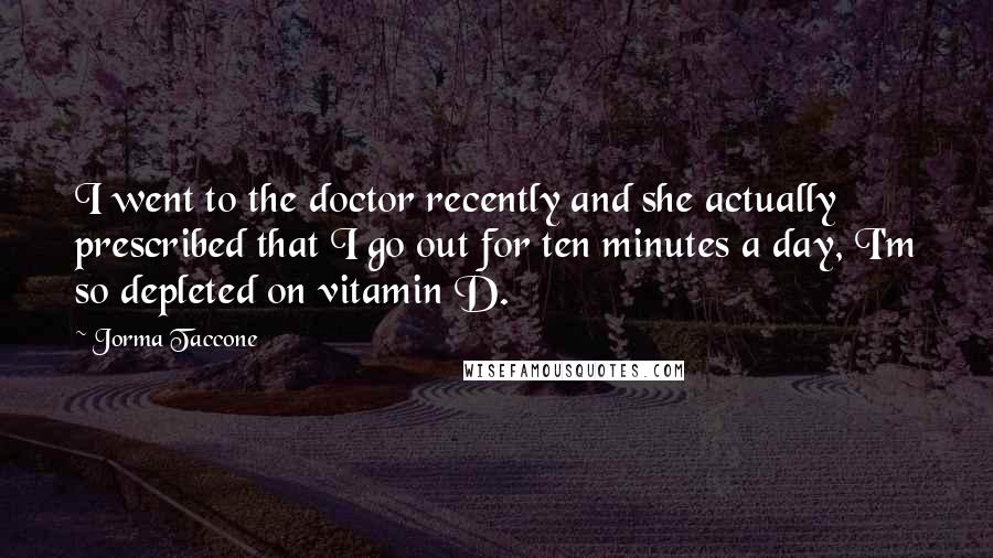 Jorma Taccone Quotes: I went to the doctor recently and she actually prescribed that I go out for ten minutes a day, I'm so depleted on vitamin D.