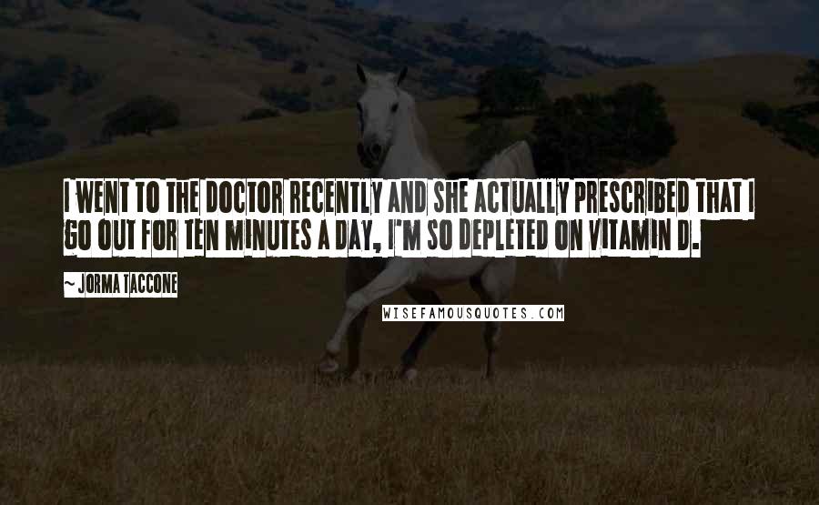 Jorma Taccone Quotes: I went to the doctor recently and she actually prescribed that I go out for ten minutes a day, I'm so depleted on vitamin D.