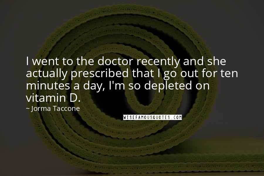 Jorma Taccone Quotes: I went to the doctor recently and she actually prescribed that I go out for ten minutes a day, I'm so depleted on vitamin D.