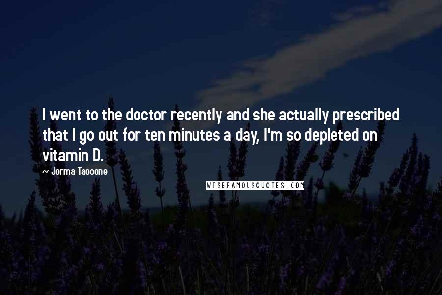 Jorma Taccone Quotes: I went to the doctor recently and she actually prescribed that I go out for ten minutes a day, I'm so depleted on vitamin D.