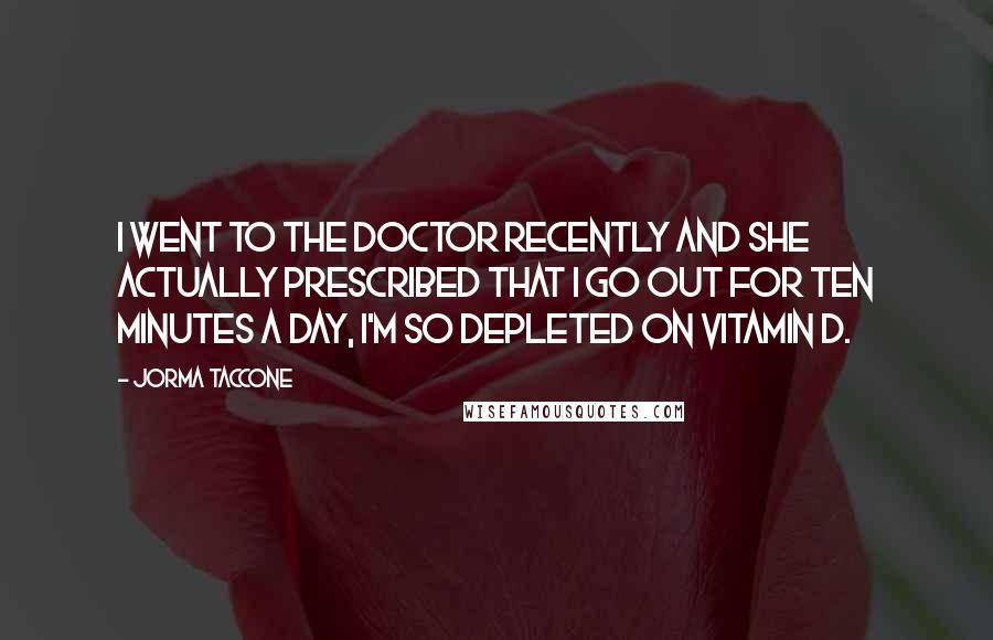 Jorma Taccone Quotes: I went to the doctor recently and she actually prescribed that I go out for ten minutes a day, I'm so depleted on vitamin D.