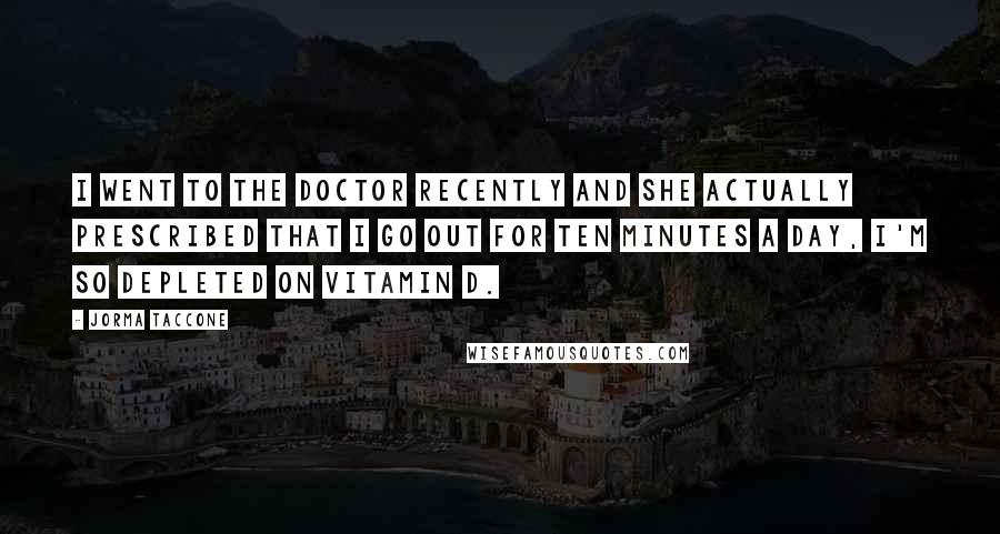 Jorma Taccone Quotes: I went to the doctor recently and she actually prescribed that I go out for ten minutes a day, I'm so depleted on vitamin D.