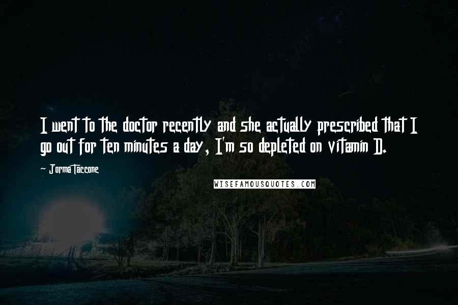 Jorma Taccone Quotes: I went to the doctor recently and she actually prescribed that I go out for ten minutes a day, I'm so depleted on vitamin D.