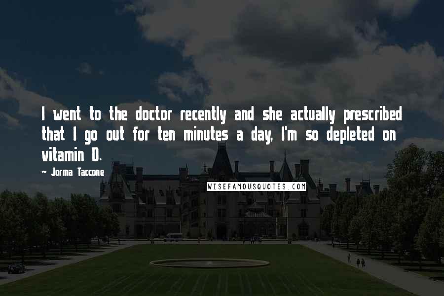 Jorma Taccone Quotes: I went to the doctor recently and she actually prescribed that I go out for ten minutes a day, I'm so depleted on vitamin D.