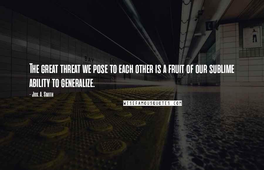 Jos. A. Smith Quotes: The great threat we pose to each other is a fruit of our sublime ability to generalize.