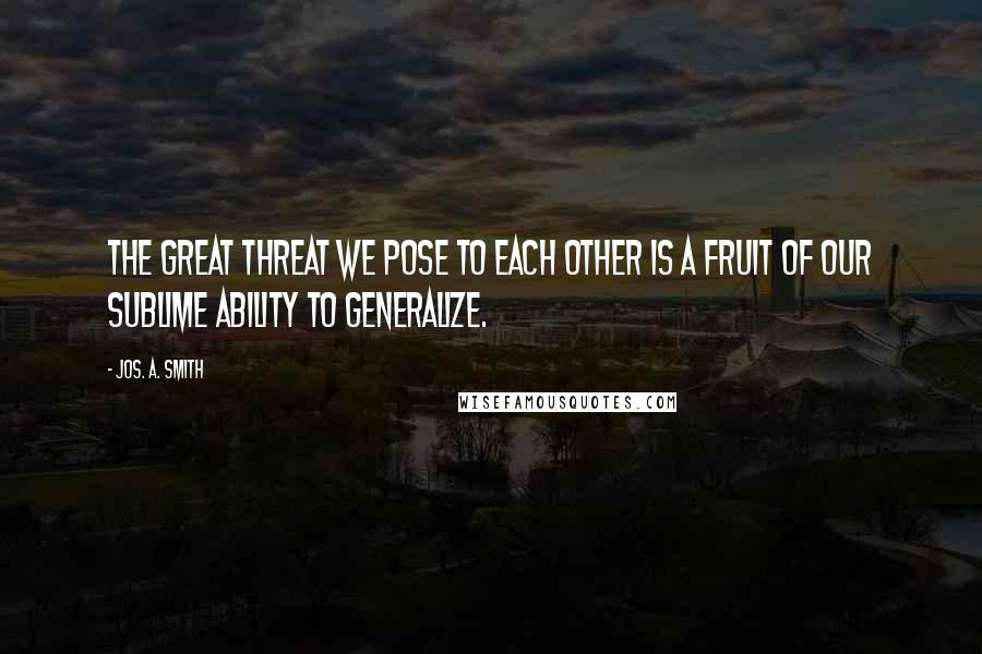 Jos. A. Smith Quotes: The great threat we pose to each other is a fruit of our sublime ability to generalize.