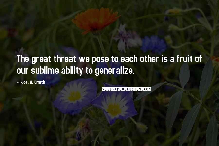 Jos. A. Smith Quotes: The great threat we pose to each other is a fruit of our sublime ability to generalize.