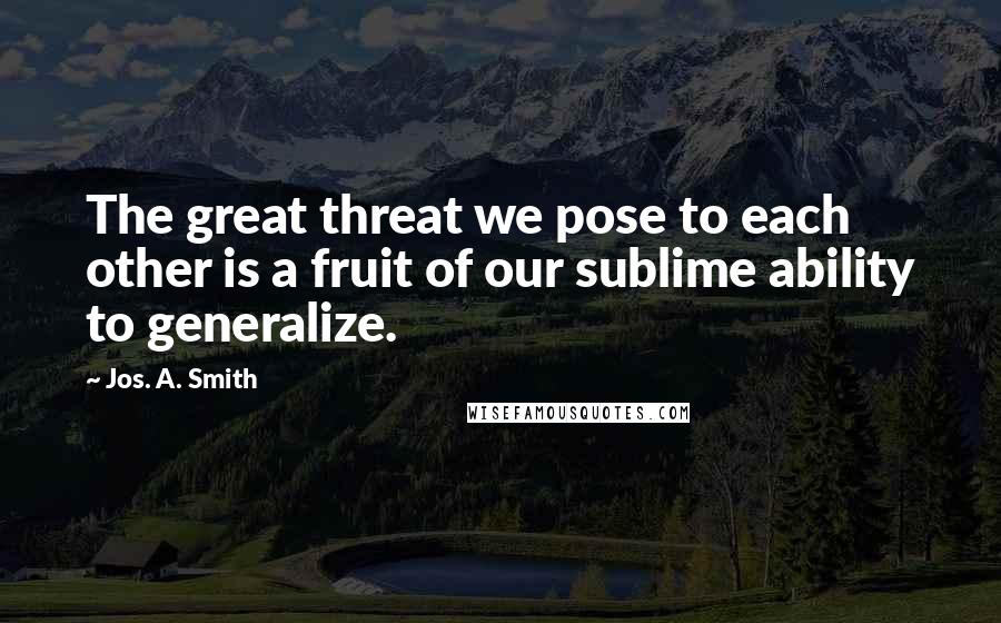 Jos. A. Smith Quotes: The great threat we pose to each other is a fruit of our sublime ability to generalize.