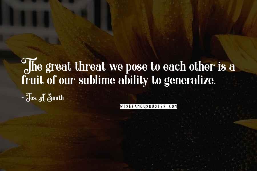 Jos. A. Smith Quotes: The great threat we pose to each other is a fruit of our sublime ability to generalize.