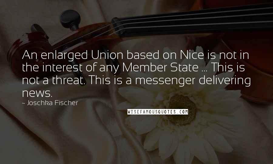 Joschka Fischer Quotes: An enlarged Union based on Nice is not in the interest of any Member State ... This is not a threat. This is a messenger delivering news.