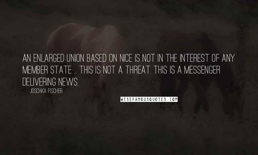 Joschka Fischer Quotes: An enlarged Union based on Nice is not in the interest of any Member State ... This is not a threat. This is a messenger delivering news.