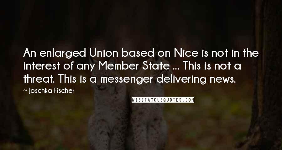 Joschka Fischer Quotes: An enlarged Union based on Nice is not in the interest of any Member State ... This is not a threat. This is a messenger delivering news.