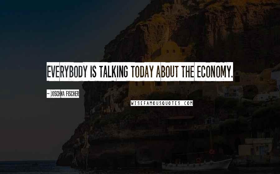 Joschka Fischer Quotes: Everybody is talking today about the economy.