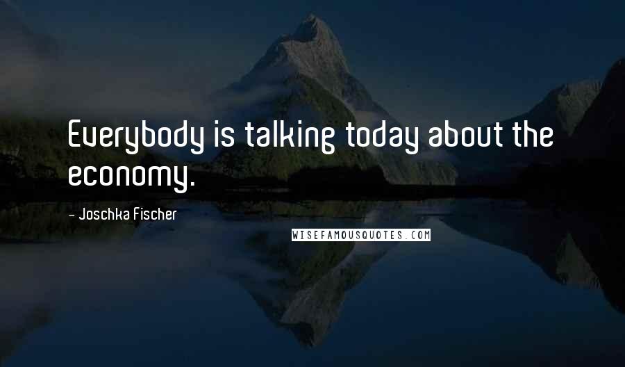 Joschka Fischer Quotes: Everybody is talking today about the economy.