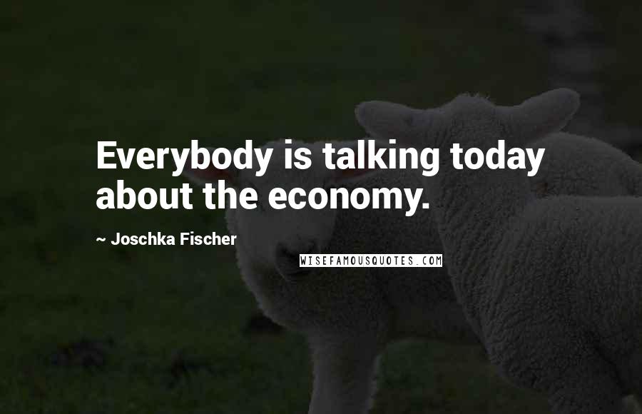 Joschka Fischer Quotes: Everybody is talking today about the economy.