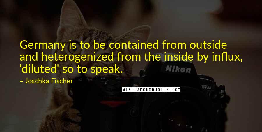 Joschka Fischer Quotes: Germany is to be contained from outside and heterogenized from the inside by influx, 'diluted' so to speak.