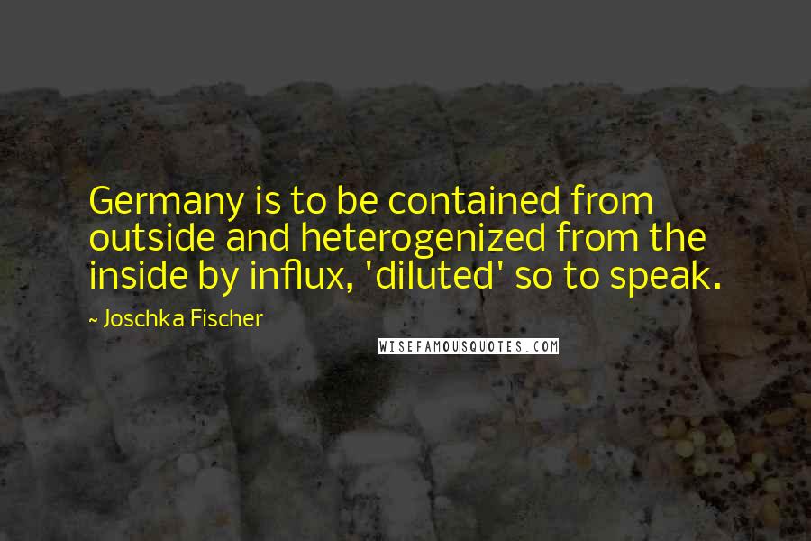Joschka Fischer Quotes: Germany is to be contained from outside and heterogenized from the inside by influx, 'diluted' so to speak.