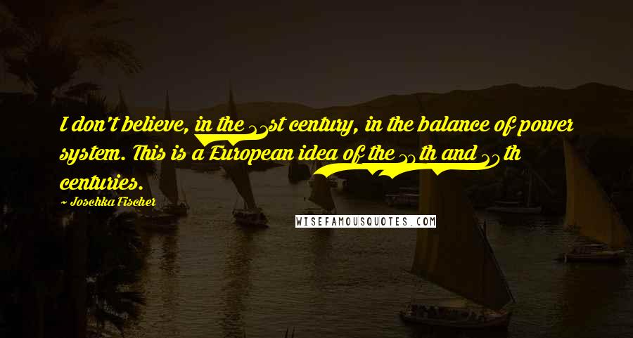 Joschka Fischer Quotes: I don't believe, in the 21st century, in the balance of power system. This is a European idea of the 19th and 20th centuries.