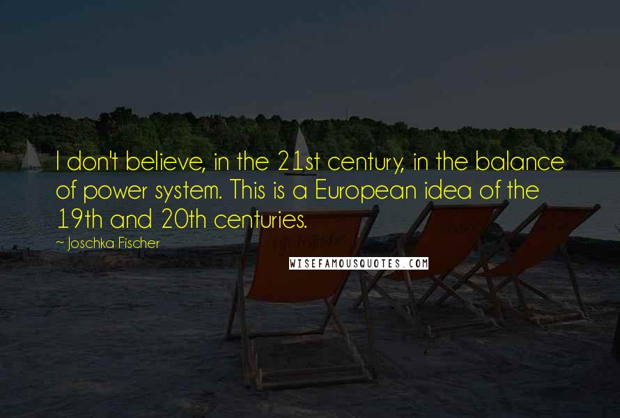 Joschka Fischer Quotes: I don't believe, in the 21st century, in the balance of power system. This is a European idea of the 19th and 20th centuries.