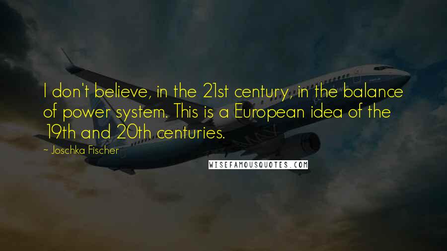 Joschka Fischer Quotes: I don't believe, in the 21st century, in the balance of power system. This is a European idea of the 19th and 20th centuries.