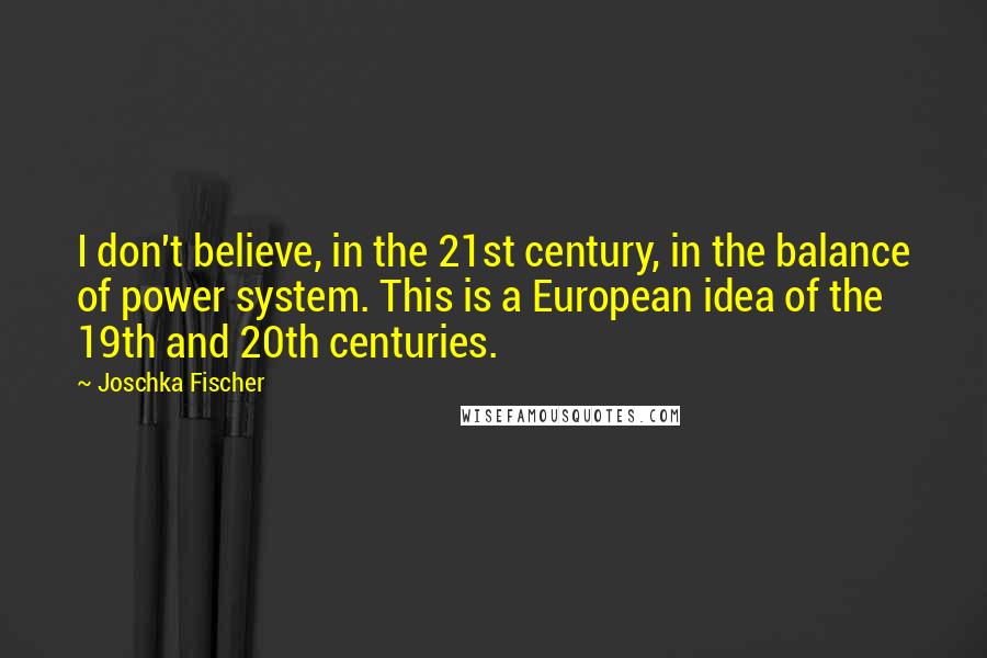 Joschka Fischer Quotes: I don't believe, in the 21st century, in the balance of power system. This is a European idea of the 19th and 20th centuries.