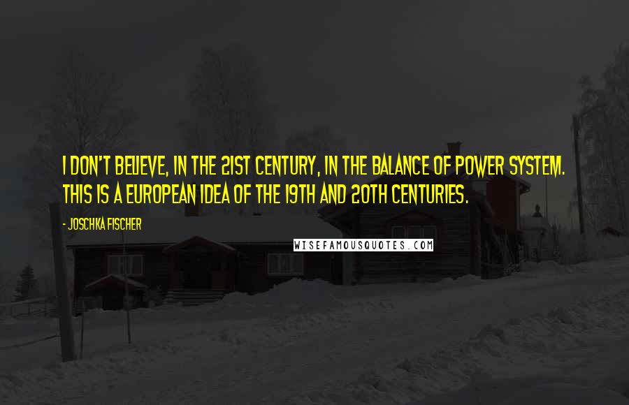 Joschka Fischer Quotes: I don't believe, in the 21st century, in the balance of power system. This is a European idea of the 19th and 20th centuries.