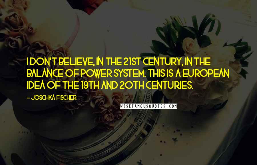 Joschka Fischer Quotes: I don't believe, in the 21st century, in the balance of power system. This is a European idea of the 19th and 20th centuries.