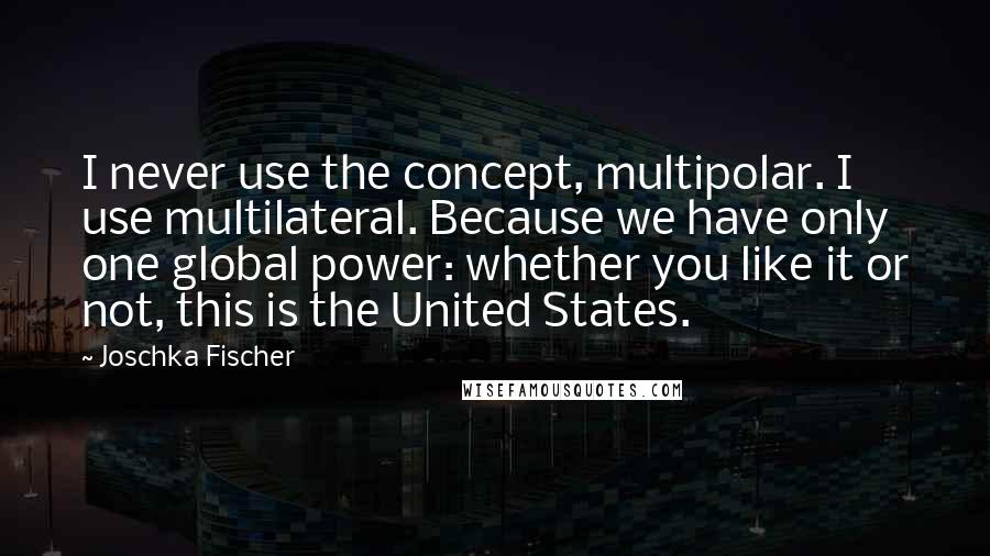 Joschka Fischer Quotes: I never use the concept, multipolar. I use multilateral. Because we have only one global power: whether you like it or not, this is the United States.