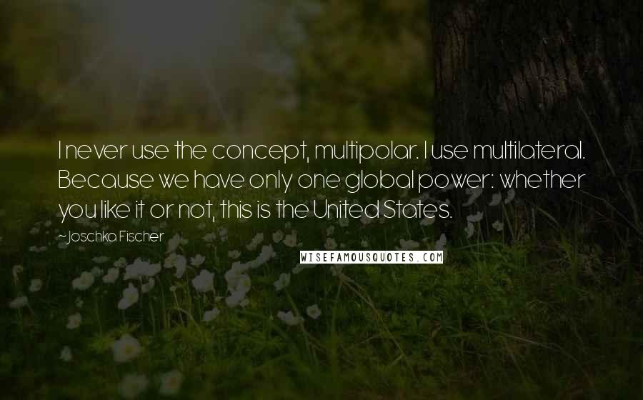 Joschka Fischer Quotes: I never use the concept, multipolar. I use multilateral. Because we have only one global power: whether you like it or not, this is the United States.