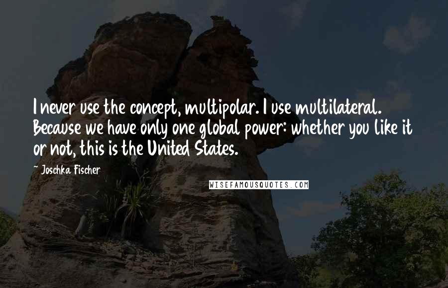 Joschka Fischer Quotes: I never use the concept, multipolar. I use multilateral. Because we have only one global power: whether you like it or not, this is the United States.