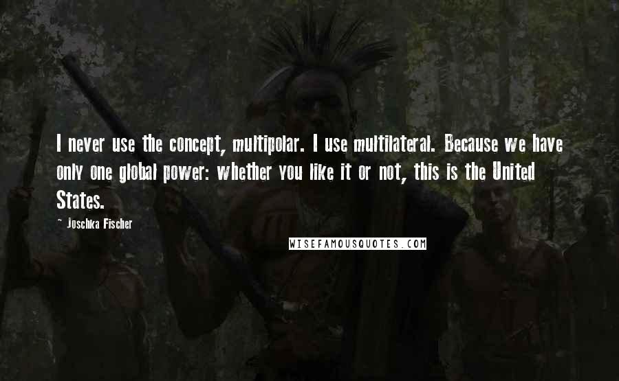 Joschka Fischer Quotes: I never use the concept, multipolar. I use multilateral. Because we have only one global power: whether you like it or not, this is the United States.