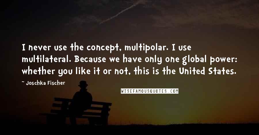 Joschka Fischer Quotes: I never use the concept, multipolar. I use multilateral. Because we have only one global power: whether you like it or not, this is the United States.