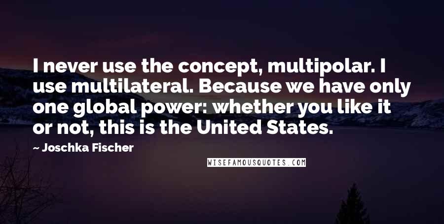 Joschka Fischer Quotes: I never use the concept, multipolar. I use multilateral. Because we have only one global power: whether you like it or not, this is the United States.