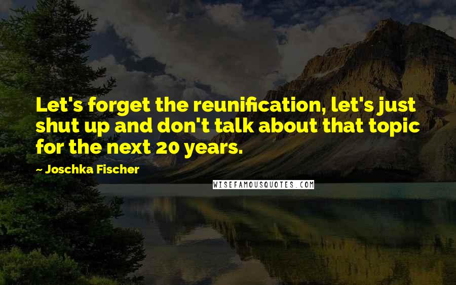 Joschka Fischer Quotes: Let's forget the reunification, let's just shut up and don't talk about that topic for the next 20 years.