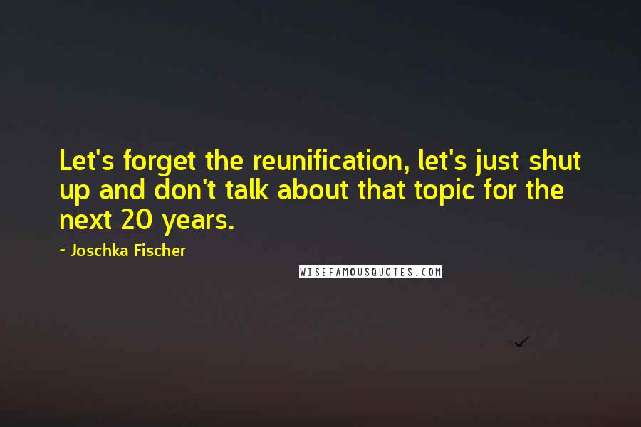 Joschka Fischer Quotes: Let's forget the reunification, let's just shut up and don't talk about that topic for the next 20 years.