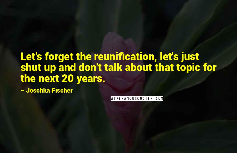 Joschka Fischer Quotes: Let's forget the reunification, let's just shut up and don't talk about that topic for the next 20 years.