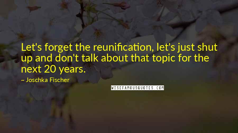 Joschka Fischer Quotes: Let's forget the reunification, let's just shut up and don't talk about that topic for the next 20 years.