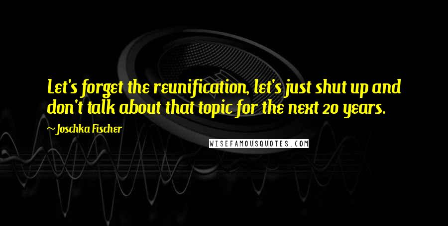 Joschka Fischer Quotes: Let's forget the reunification, let's just shut up and don't talk about that topic for the next 20 years.