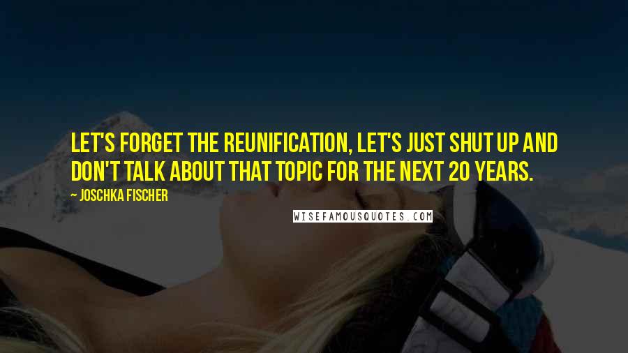 Joschka Fischer Quotes: Let's forget the reunification, let's just shut up and don't talk about that topic for the next 20 years.