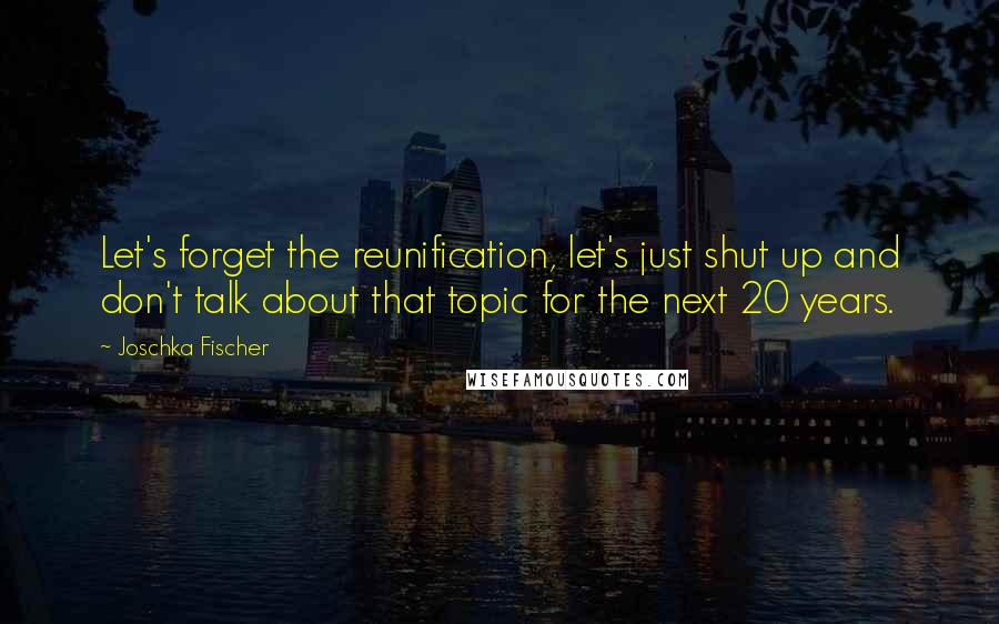 Joschka Fischer Quotes: Let's forget the reunification, let's just shut up and don't talk about that topic for the next 20 years.